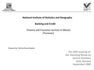 National Institute of Statistics and Geography
Banking and Credit
Finance and Insurance services in Mexico
(Turnover)
Prepared by : Ramón Bravo Zepeda
The 24th meeting of
the Voorburg Group on
Service Statistics
Oslo, Norway
September 2009
 