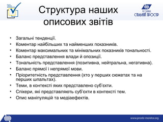 Структура наших
             описових звітів
• Загальні тенденції.
• Коментар найбільших та найменших показників.
• Коментар максимальних та мінімальних показників тональності.
• Баланс представлення влади й опозиції.
• Тональність представлення (позитивна, нейтральна, негативна).
• Баланс прямої і непрямої мови.
• Пріоритетність представлення (хто у перших сюжетах та на
  перших шпальтах).
• Теми, в контексті яких представлено суб’єкти.
• Спікери, які представляють суб’єкти в контексті тем.
• Опис маніпуляцій та медіаефектів.
 