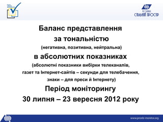 Баланс представлення
          за тональністю
        (негативна, позитивна, нейтральна)

     в абсолютних показниках
    (абсолютні показники вибірки телеканалів,
газет та Інтернет-сайтів – секунди для телебачення,
          знаки – для преси й Інтернету)

      Період моніторингу
30 липня – 23 вересня 2012 року
 