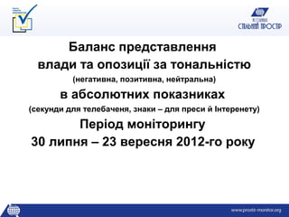 Баланс представлення
  влади та опозиції за тональністю
          (негативна, позитивна, нейтральна)

       в абсолютних показниках
(секунди для телебаченя, знаки – для преси й Інтеренету)

       Період моніторингу
30 липня – 23 вересня 2012-го року
 