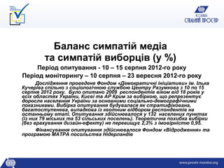 Баланс симпатій медіа
        та симпатій виборців (у %)
    Період опитування - 10 – 15 серпня 2012-го року
Період моніторингу – 10 серпня – 23 вересня 2012-го року
      Дослідження проведене Фондом «Демократичні ініціативи» ім. Ілька
Кучеріва спільно з соціологічною службою Центру Разумкова з 10 по 15
серпня 2012 року. Було опитано 2009 респондентів віком від 18 років у
всіх областях України, Києві та АР Крим за вибіркою, що репрезентує
доросле населення України за основними соціально-демографічними
показниками. Вибірка опитування будувалася як стратифікована,
багатоступенева, випадкова із квотним відбором респондентів на
останньому етапі. Опитування здійснювалося у 132 населених пунктах
(із них 79 міських та 53 сільських поселень). Теоретична похибка вибірки
(без врахування дизайн-ефекту) не перевищує 2,3% з імовірністю 0,95.
      Фінансування опитування здійснювалося Фондом «Відродження» та
програмою МАТРА посольства Нідерландів
 