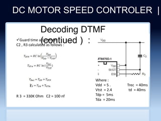 DC MOTOR SPEED CONTROLER |
CLICHERE FOR MORE INFO
Decoding DTMF
(contiued ) :
Guard time adjustment :
C2 , R3 calculated as follows :
Where :
Vdd = 5 . Trec = 40ms
Vtst = 2.4 td = 40ms
Tdp = 5ms
Tda = 20ms
R 3 = 330K Ohm C2 = 100 nf
 