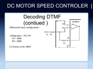 DC MOTOR SPEED CONTROLER |
Differential input configuration :
voltage gain = R2 / R1
R1 = 100K
R2 = 200K
C1 Chosen to be 100nf
Decoding DTMF
(contiued )
 