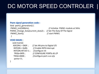 DC MOTOR SPEED CONTROLER |
CLICHERE FOR MORE INFO
void main(){
ADCON1 = 0X0F ; // Set AN pins to Digital I/O
INTCON = 0x90; // Enable INT0 interrupt
INTCON.INT1IE=1 ; //configure int
TRISb=0Xf9 ; // CONFIGURE PORTb AS i/P
TRISA=0X00 ; //configure port a as o/p
porta= 0 ;
}
Void pwm2_generation() {
PWM2_Init(500kHz); // Initialize PWM1 module at 5KHz
PWM2_Change_Duty(current_duty2) ; // Set The Duty Of The Signal
PWM2_Start(); // start PWM1
}
 