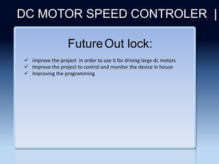 Section 2
DC MOTOR SPEED CONTROLER |
FutureOut lock:
 improve the project in order to use it for driving large dc motors
 Improve the project to control and monitor the device in house
 Improving the programming
 
