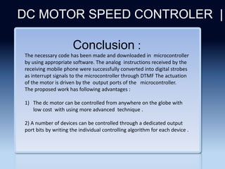 Section 2
DC MOTOR SPEED CONTROLER |
Conclusion :
The necessary code has been made and downloaded in microcontroller
by using appropriate software. The analog instructions received by the
receiving mobile phone were successfully converted into digital strobes
as interrupt signals to the microcontroller through DTMF The actuation
of the motor is driven by the output ports of the microcontroller.
The proposed work has following advantages :
1) The dc motor can be controlled from anywhere on the globe with
low cost with using more advanced technique .
2) A number of devices can be controlled through a dedicated output
port bits by writing the individual controlling algorithm for each device .
 