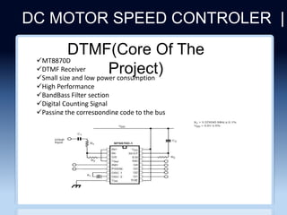 DC MOTOR SPEED CONTROLER |
CLICHERE FOR MORE INFO
MT8870D
DTMF Receiver
Small size and low power consumption
High Performance
BandBass Filter section
Digital Counting Signal
Passing the corresponding code to the bus
DTMF(Core Of The
Project)
 