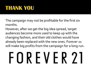 The campaign may not be profitable for the first six
months.
However, after we get the big idea spread, target
audiences become more used to keep up with the
changing fashion, and their old clothes would have
already been replaced with the new ones. Forever 21
will make big profits from the campaign for a long run.
 