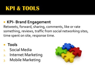     KPI- Brand Engagement
Retweets, forward, sharing, comments, like or rate
something, reviews, traffic from social networking sites,
time spent on site, response time.

    Tools
1.    Social Media
2.    Internet Marketing
3.    Mobile Marketing
 