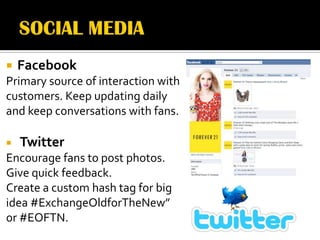    Facebook
Primary source of interaction with
customers. Keep updating daily
and keep conversations with fans.

   Twitter
Encourage fans to post photos.
Give quick feedback.
Create a custom hash tag for big
idea #ExchangeOldforTheNew”
or #EOFTN.
 
