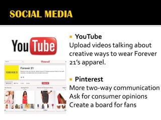  YouTube
Upload videos talking about
creative ways to wear Forever
21’s apparel.

 Pinterest
More two-way communication
Ask for consumer opinions
Create a board for fans
 