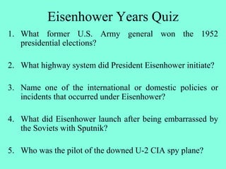 Eisenhower Years Quiz
1. What former U.S. Army general won the 1952
presidential elections?
2. What highway system did President Eisenhower initiate?
3. Name one of the international or domestic policies or
incidents that occurred under Eisenhower?
4. What did Eisenhower launch after being embarrassed by
the Soviets with Sputnik?
5. Who was the pilot of the downed U-2 CIA spy plane?
 