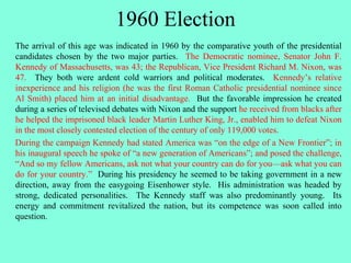 1960 Election
The arrival of this age was indicated in 1960 by the comparative youth of the presidential
candidates chosen by the two major parties. The Democratic nominee, Senator John F.
Kennedy of Massachusetts, was 43; the Republican, Vice President Richard M. Nixon, was
47. They both were ardent cold warriors and political moderates. Kennedy’s relative
inexperience and his religion (he was the first Roman Catholic presidential nominee since
Al Smith) placed him at an initial disadvantage. But the favorable impression he created
during a series of televised debates with Nixon and the support he received from blacks after
he helped the imprisoned black leader Martin Luther King, Jr., enabled him to defeat Nixon
in the most closely contested election of the century of only 119,000 votes.
During the campaign Kennedy had stated America was “on the edge of a New Frontier”; in
his inaugural speech he spoke of “a new generation of Americans”; and posed the challenge,
“And so my fellow Americans, ask not what your country can do for you—ask what you can
do for your country.” During his presidency he seemed to be taking government in a new
direction, away from the easygoing Eisenhower style. His administration was headed by
strong, dedicated personalities. The Kennedy staff was also predominantly young. Its
energy and commitment revitalized the nation, but its competence was soon called into
question.
 