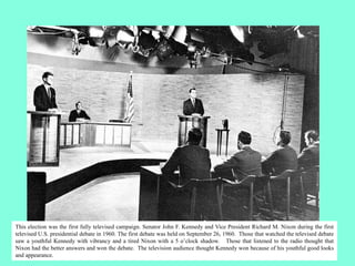 This election was the first fully televised campaign. Senator John F. Kennedy and Vice President Richard M. Nixon during the first
televised U.S. presidential debate in 1960. The first debate was held on September 26, 1960. Those that watched the televised debate
saw a youthful Kennedy with vibrancy and a tired Nixon with a 5 o’clock shadow. Those that listened to the radio thought that
Nixon had the better answers and won the debate. The television audience thought Kennedy won because of his youthful good looks
and appearance.
 