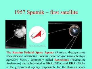 1957 Sputnik – first satellite
The Russian Federal Space Agency (Russian: Федеральное
космическое агентство России Federal'noye kosmicheskoye
agentstvo Rossii), commonly called Roscosmos (Роскосмос
Roskosmos) and abbreviated as FKA (ФКА) and RKA (РКА),
is the government agency responsible for the Russian space
 