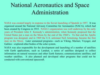 National Aeronautics and Space
Administration
NASA was created largely in response to the Soviet launching of Sputnik in 1957. It was
organized around the National Advisory Committee for Aeronautics (NACA), which had
been created by Congress in 1915. NASA’s organization was well underway by the early
years of President John F. Kennedy’s administration, when Kennedy proposed that the
United States put a man on the Moon by the end of the 1960’s. To that end the Apollo
program was designed, and in 1969 the U.S. astronaut Neil Armstrong, became the first
man on the Moon. Later unmanned programs—such as Viking, Mariner, Voyager, and
Galileo—explored other bodies of the solar system.
NASA was also responsible for the development and launching of a number of satellites
with Earth applications, such as Landsat, a series of satellites designed to collect
information on natural resources and other Earth features; communications satellites; and
weather satellites. It also planned and developed other programs that could not be
conducted with conventional spacecraft.
 
