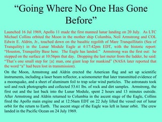 “Going Where No One Has Gone
Before”
Launched 16 Jul 1969, Apollo 11 made the first manned lunar landing on 20 July. As LTC
Michael Collins orbited the Moon in the mother ship Columbia, Neil Armstrong and COL
Edwin E. Aldrin, Jr., touched down on the basaltic regolith of Mare Tranquillitatis (Sea of
Tranquility) in the Lunar Module Eagle at 4:17:42pm EDT, with the historic report:
“Houston, Tranquility Base here. The Eagle has landed.” Armstrong was the first out: he
stepped on the surface at 10:56pm that day. Dropping the last meter from the ladder, he said:
“That’s one small step for {a} man, one giant leap for mankind” (NASA later reported that
the word “a” had been lost in transmission).
On the Moon, Armstrong and Aldrin erected the American flag and set up scientific
instruments, including a laser beam reflector, a seismometer that later transmitted evidence of
a moonquake, and a sheet of aluminum foil to trap solar wind particles. The astronauts took
soil and rock photographs and collected 53.61 lbs. of rock and dirt samples. Armstrong, the
first out and the last back into the Lunar Module, spent 2 hours and 13 minutes outside.
After Armstrong and Aldrin returned to Columbia in the ascent stage of the Eagle, Collins
fired the Apollo main engine and at 12:56am EDT on 22 July lifted the vessel out of lunar
orbit for the return to Earth. The ascent stage of the Eagle was left in lunar orbit. The crew
landed in the Pacific Ocean on 24 July 1969.
 