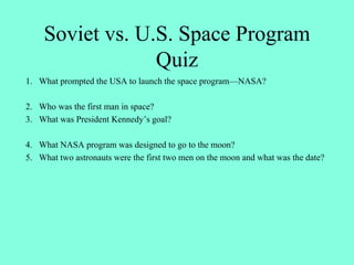 Soviet vs. U.S. Space Program
Quiz
1. What prompted the USA to launch the space program—NASA?
2. Who was the first man in space?
3. What was President Kennedy’s goal?
4. What NASA program was designed to go to the moon?
5. What two astronauts were the first two men on the moon and what was the date?
 