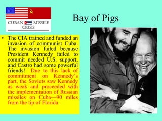 Bay of Pigs
• The CIA trained and funded an
invasion of communist Cuba.
The invasion failed because
President Kennedy failed to
commit needed U.S. support,
and Castro had some powerful
friends! Due to this lack of
commitment on Kennedy’s
part, the Soviets saw Kennedy
as weak and proceeded with
the implementation of Russian
missiles on Cuba—90 miles
from the tip of Florida.
 