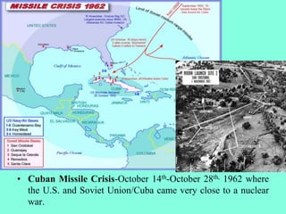 • Cuban Missile Crisis-October 14th-October 28th, 1962 where
the U.S. and Soviet Union/Cuba came very close to a nuclear
war.
 