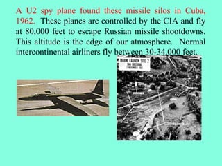 A U2 spy plane found these missile silos in Cuba,
1962. These planes are controlled by the CIA and fly
at 80,000 feet to escape Russian missile shootdowns.
This altitude is the edge of our atmosphere. Normal
intercontinental airliners fly between 30-34,000 feet.
 