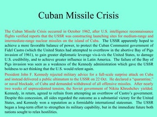 Cuban Missile Crisis
The Cuban Missile Crisis occurred in October 1962, after U.S. intelligence reconnaissance
flights verified reports that the USSR was constructing launching sites for medium-range and
intermediate-range nuclear missiles on the island of Cuba. The USSR apparently hoped to
achieve a more favorable balance of power, to protect the Cuban Communist government of
Fidel Castro (which the United States had attempted to overthrow in the abortive Bay of Pigs
invasion of 1961), to gain greater diplomatic leverage vis-à-vis the United States, to damage
U.S. credibility, and to achieve greater influence in Latin America. The failure of the Bay of
Pigs invasion was seen as a weakness of the Kennedy administration which gave the USSR
boldness to act thinking that the U.S. would relent again.
President John F. Kennedy rejected military advice for a full-scale surprise attack on Cuba
and instead delivered a public ultimatum to the USSR on 22 Oct. He declared a “quarantine,”
or naval blockade, of Cuba and demanded withdrawal of all offensive missiles. After nearly
two weeks of unprecedented tension, the Soviet government of Nikita Khrushchev yielded.
Kennedy, in return, agreed to refrain from attempting an overthrow of Castro’s government.
Despite this concession, all sides regarded the outcome as a substantial victory for the United
States, and Kennedy won a reputation as a formidable international statesman. The USSR
began a long-term effort to strengthen its military capability, but in the immediate future both
nations sought to relax hostilities.
 
