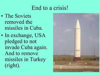 End to a crisis!
• The Soviets
removed the
missiles in Cuba.
• In exchange, USA
pledged to not
invade Cuba again.
And to remove
missiles in Turkey
(right).
 