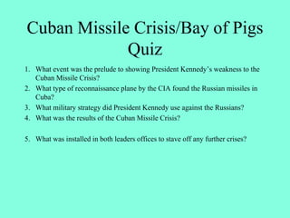 Cuban Missile Crisis/Bay of Pigs
Quiz
1. What event was the prelude to showing President Kennedy’s weakness to the
Cuban Missile Crisis?
2. What type of reconnaissance plane by the CIA found the Russian missiles in
Cuba?
3. What military strategy did President Kennedy use against the Russians?
4. What was the results of the Cuban Missile Crisis?
5. What was installed in both leaders offices to stave off any further crises?
 