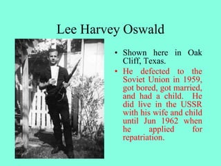 Lee Harvey Oswald
• Shown here in Oak
Cliff, Texas.
• He defected to the
Soviet Union in 1959,
got bored, got married,
and had a child. He
did live in the USSR
with his wife and child
until Jun 1962 when
he applied for
repatriation.
 