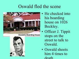 Oswald fled the scene
• He checked into
his boarding
house on 1026
Beckley.
• Officer J. Tippit
stops on the
street to talk to
Oswald.
• Oswald shoots
him 4 times to
 