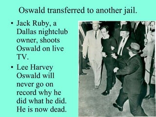 Oswald transferred to another jail.
• Jack Ruby, a
Dallas nightclub
owner, shoots
Oswald on live
TV.
• Lee Harvey
Oswald will
never go on
record why he
did what he did.
He is now dead.
 