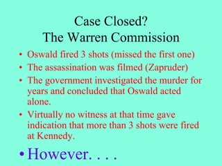 Case Closed?
The Warren Commission
• Oswald fired 3 shots (missed the first one)
• The assassination was filmed (Zapruder)
• The government investigated the murder for
years and concluded that Oswald acted
alone.
• Virtually no witness at that time gave
indication that more than 3 shots were fired
at Kennedy.
• However. . . .
 