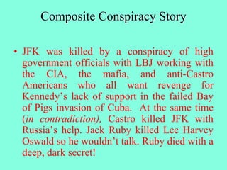 Composite Conspiracy Story
• JFK was killed by a conspiracy of high
government officials with LBJ working with
the CIA, the mafia, and anti-Castro
Americans who all want revenge for
Kennedy’s lack of support in the failed Bay
of Pigs invasion of Cuba. At the same time
(in contradiction), Castro killed JFK with
Russia’s help. Jack Ruby killed Lee Harvey
Oswald so he wouldn’t talk. Ruby died with a
deep, dark secret!
 