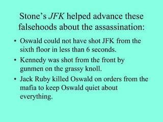 Stone’s JFK helped advance these
falsehoods about the assassination:
• Oswald could not have shot JFK from the
sixth floor in less than 6 seconds.
• Kennedy was shot from the front by
gunmen on the grassy knoll.
• Jack Ruby killed Oswald on orders from the
mafia to keep Oswald quiet about
everything.
 