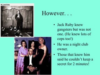 However. . .
• Jack Ruby knew
gangsters but was not
one. (He knew lots of
cops too!)
• He was a night club
owner.
• Those that knew him
said he couldn’t keep a
secret for 2 minutes!
 