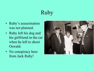 Ruby
• Ruby’s assassination
was not planned.
• Ruby left his dog and
his girlfriend in the car
when he left to shoot
Oswald.
• No conspiracy here
from Jack Ruby!
 