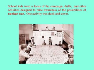 School kids were a focus of the campaign, drills, and other
activities designed to raise awareness of the possibilities of
nuclear war. One activity was duck-and-cover.
 