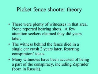 Picket fence shooter theory
• There were plenty of witnesses in that area.
None reported hearing shots. A few
attention seekers claimed they did years
later.
• The witness behind the fence died in a
single car crash 2 years later, festering
conspirators' ideas.
• Many witnesses have been accused of being
a part of the conspiracy, including Zapruder
(born in Russia).
 