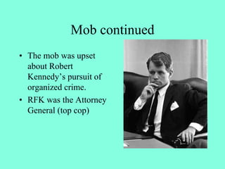 Mob continued
• The mob was upset
about Robert
Kennedy’s pursuit of
organized crime.
• RFK was the Attorney
General (top cop)
 