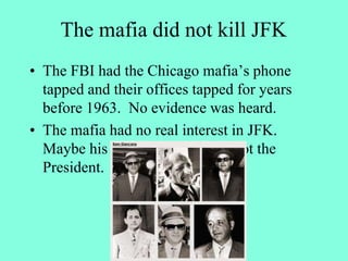 The mafia did not kill JFK
• The FBI had the Chicago mafia’s phone
tapped and their offices tapped for years
before 1963. No evidence was heard.
• The mafia had no real interest in JFK.
Maybe his brother Robert, but not the
President.
 