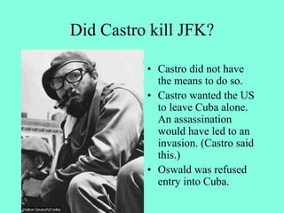 Did Castro kill JFK?
• Castro did not have
the means to do so.
• Castro wanted the US
to leave Cuba alone.
An assassination
would have led to an
invasion. (Castro said
this.)
• Oswald was refused
entry into Cuba.
 