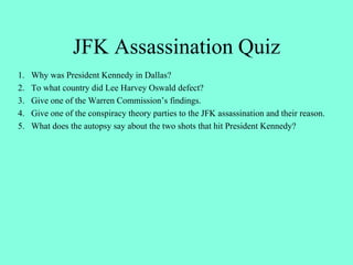 JFK Assassination Quiz
1. Why was President Kennedy in Dallas?
2. To what country did Lee Harvey Oswald defect?
3. Give one of the Warren Commission’s findings.
4. Give one of the conspiracy theory parties to the JFK assassination and their reason.
5. What does the autopsy say about the two shots that hit President Kennedy?
 