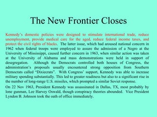 The New Frontier Closes
Kennedy’s domestic policies were designed to stimulate international trade, reduce
unemployment, provide medical care for the aged, reduce federal income taxes, and
protect the civil rights of blacks. The latter issue, which had aroused national concern in
1962 when federal troops were employed to assure the admission of a Negro at the
University of Mississippi, caused further concern in 1963, when similar action was taken
at the University of Alabama and mass demonstrations were held in support of
desegregation. Although the Democrats controlled both houses of Congress, the
administration’s proposals usually encountered strong opposition from Southern
Democrats called “Dixiecrats”. With Congress’ support, Kennedy was able to increase
military spending substantially. This led to greater readiness but also to a significant rise in
the number of long-range U.S. missiles, which prompted a similar Soviet response.
On 22 Nov 1963, President Kennedy was assassinated in Dallas, TX, most probably by
lone gunman, Lee Harvey Oswald, though conspiracy theories abounded. Vice President
Lyndon B. Johnson took the oath of office immediately.
 