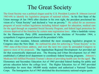 The Great Society
The Great Society was a political slogan used by U.S. President Lyndon B. Johnson (served
1963-69) to identify his legislative program of national reform. In his first State of the
Union message (4 Jan 1965) after election in his own right, the president proclaimed his
vision of a “Great Society” and declared a “war on poverty.” He called for an enormous
program of social welfare legislation including federal support for education, medical care
for the aged through an expanded Social Security Program, and federal legal protection for
citizens deprived of the franchise by certain state registration laws. After a landslide victory
for the Democratic Party (JFK assassination) in the elections of November 1964, a
sympathetic Congress passed almost all the president’s bills.
With this clear mandate, Johnson submitted the most sweeping legislative program to
Congress since the New Deal. He outlined his plan for achieving a “Great Society” in his
1965 state-of-the-Union address, and over the next two years he persuaded Congress to
approve most of his proposals. The Appalachian Regional Development Act provided aid
for that economically depressed area. The Housing and Urban Development Act of 1965
established a Cabinet-level department to coordinate federal housing programs. Johnson’s
Medicare bill fulfilled President Truman’s dream of providing health care for the aged. The
Elementary and Secondary Education Act of 1965 provided federal funding for public and
private education below the college level. The Higher Education Act of 1965 provided
scholarships for more than 140,000 needy students and authorized a National Teachers
Corps. The Immigration Act of 1965 abolished the discriminatory national-origins quota
 