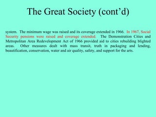 The Great Society (cont’d)
system. The minimum wage was raised and its coverage extended in 1966. In 1967, Social
Security pensions were raised and coverage extended. The Demonstration Cities and
Metropolitan Area Redevelopment Act of 1966 provided aid to cities rebuilding blighted
areas. Other measures dealt with mass transit, truth in packaging and lending,
beautification, conservation, water and air quality, safety, and support for the arts.
 