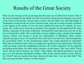 Results of the Great Society
What was the message of the social programs that came out of LBJ's Great Society? One of
the most devastating to the family was that if an unwed woman became pregnant, moved out
of the home of her parents, did not name or know who the father was, then Big Daddy in
Washington would provide for all her essential needs. Ergo she no longer needed a husband
or the support of her family. In fact, the more children she had out of wedlock, the more
money she would receive from the government. This program was the death knell for many
families, especially in the black community. Unfortunately many black men saw this as the
best of all possible worlds. They could father as many children as they wanted, from multiple
women, without ever having to accept the responsibility of fatherhood. Many women
rejected marriage in favor of a boyfriend who could slip in the back door and not jeopardize
her government check. In this dysfunctional culture why would education be important?
Why seek an education only to have to compete for a good job in the market place when they
could just hang around the neighborhood and have all of life's amenities? In fact studying
and getting good grades, for many blacks, became a social stigma. They were called "Uncle
Toms" and accused of trying to act "white". Many blacks who had the potential to succeed
gave in to this pressure and opted for failure. After all they had the perfect excuse. Did not
the NAACP and race hustlers like Jesse Jackson tell them that it was not their fault? That
they were just innocent "victims" of white racism?
 