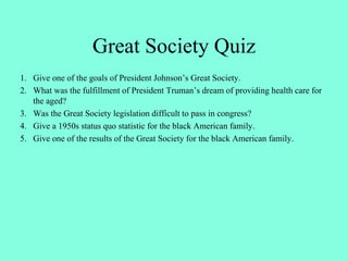 Great Society Quiz
1. Give one of the goals of President Johnson’s Great Society.
2. What was the fulfillment of President Truman’s dream of providing health care for
the aged?
3. Was the Great Society legislation difficult to pass in congress?
4. Give a 1950s status quo statistic for the black American family.
5. Give one of the results of the Great Society for the black American family.
 