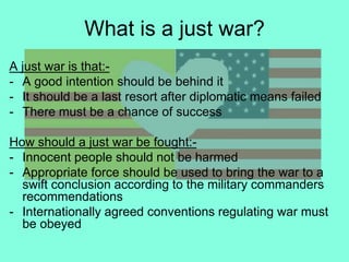 What is a just war?
A just war is that:-
- A good intention should be behind it
- It should be a last resort after diplomatic means failed
- There must be a chance of success
How should a just war be fought:-
- Innocent people should not be harmed
- Appropriate force should be used to bring the war to a
swift conclusion according to the military commanders
recommendations
- Internationally agreed conventions regulating war must
be obeyed
 