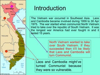 Introduction
The Vietnam war occurred in Southeast Asia. Laos
and Cambodia became involved during 1959 to 30 Apr
1975. The war started when communist North Vietnam
tried to take over the republic of South Vietnam. It was
the longest war America had ever fought in and it
lasted 15 years.
North Vietnam wanted to take
over South Vietnam. If they
succeeded then it’ll be likely
that Laos and Cambodia will
turn Communist.
Laos and Cambodia might’ve
turned Communist because
they were so vulnerable.
 