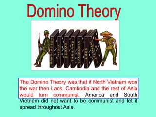 The Domino Theory was that if North Vietnam won
the war then Laos, Cambodia and the rest of Asia
would turn communist. America and South
Vietnam did not want to be communist and let it
spread throughout Asia.
 